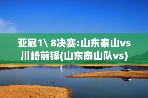 亚冠1\ 8决赛:山东泰山vs川崎前锋(山东泰山队vs)